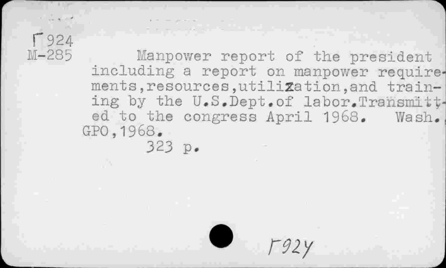 ﻿F924
M-285	Manpower report of the president
including a report on manpower require ments,resources,utilization,and training by the U.S.Dept.of labor.Transmitt ed to the congress April 1968. Wash.
GPO,1968.
323 p.
• rzzy